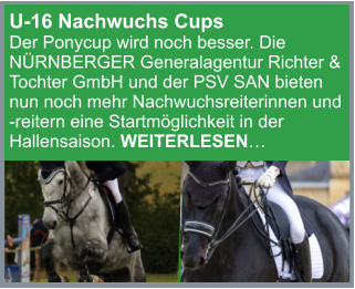 U-16 Nachwuchs Cups  Der Ponycup wird noch besser. Die NÜRNBERGER Generalagentur Richter & Tochter GmbH und der PSV SAN bieten nun noch mehr Nachwuchsreiterinnen und  -reitern eine Startmöglichkeit in der Hallensaison. WEITERLESEN…